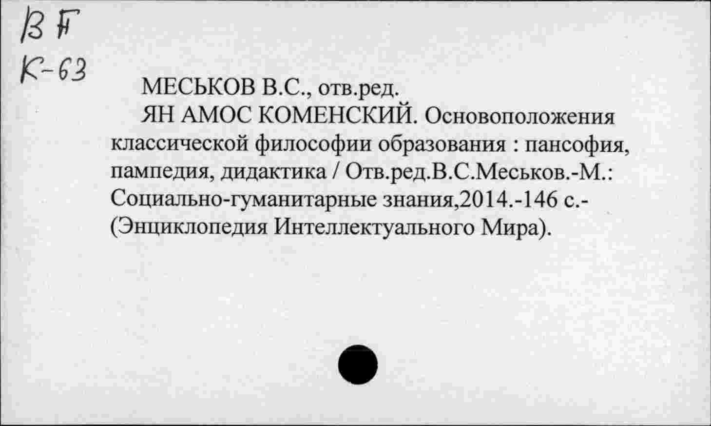 ﻿МЕСЬКОВ В.С., отв.ред.
ЯН АМОС КОМЕНСКИЙ. Основоположения классической философии образования : пансофия, пампедия, дидактика / Отв.ред.В.С.Меськов.-М.: Социально-гуманитарные знания,2014.-146 с.-(Энциклопедия Интеллектуального Мира).